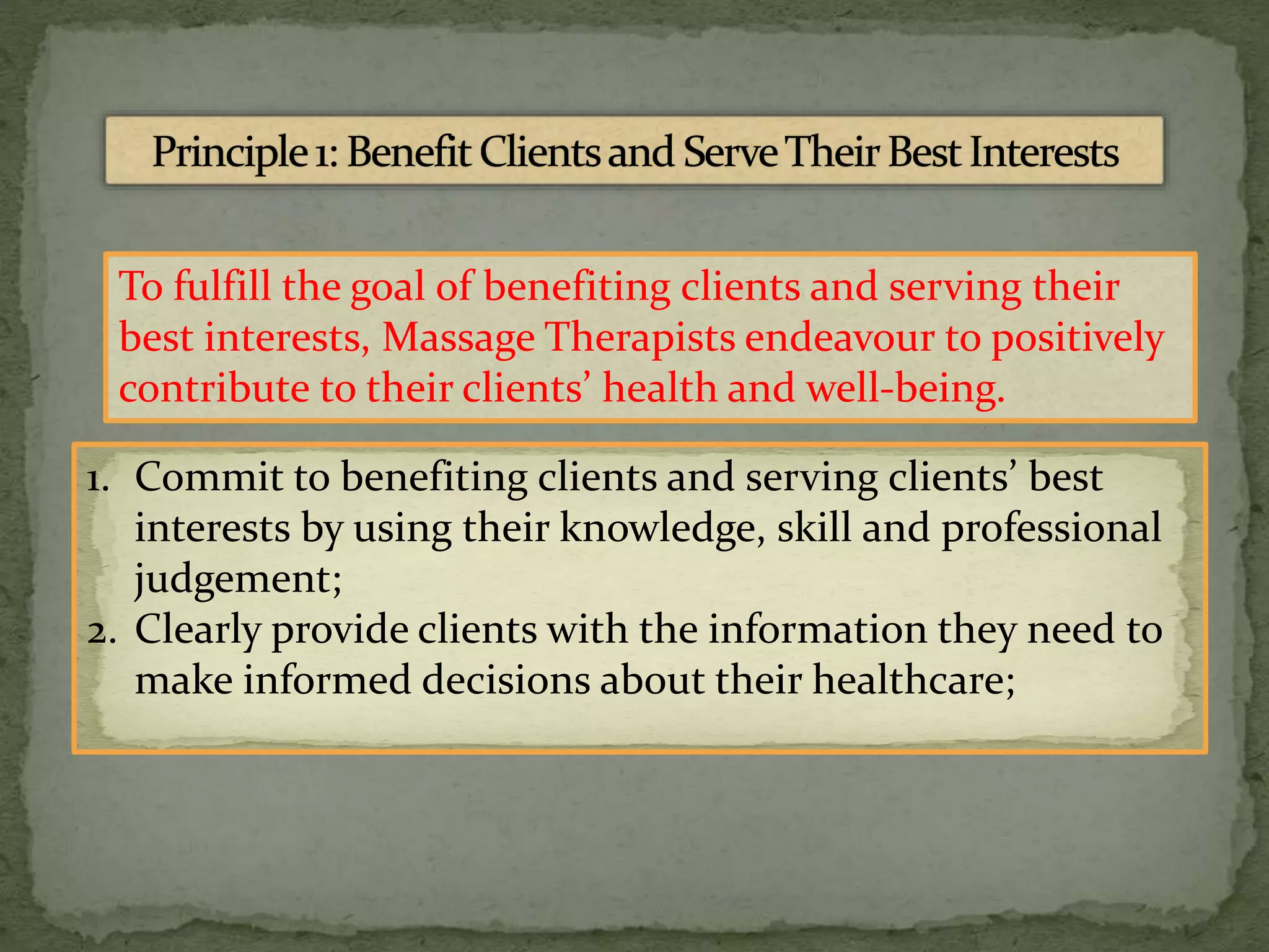 To fulfill the goal of benefiting clients and serving their
best interests, Massage Therapists endeavour to positively
contribute to their clients’ health and well-being.
1. Commit to benefiting clients and serving clients’ best
interests by using their knowledge, skill and professional
judgement;
2. Clearly provide clients with the information they need to
make informed decisions about their healthcare;
 