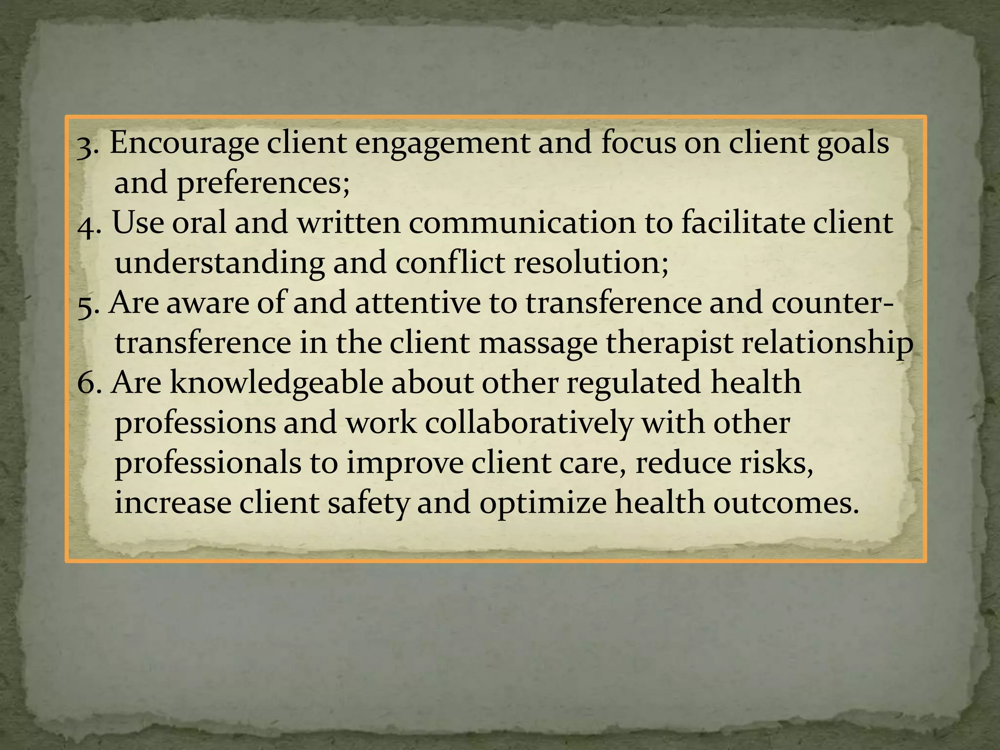 3. Encourage client engagement and focus on client goals
and preferences;
4. Use oral and written communication to facilitate client
understanding and conflict resolution;
5. Are aware of and attentive to transference and counter-
transference in the client massage therapist relationship
6. Are knowledgeable about other regulated health
professions and work collaboratively with other
professionals to improve client care, reduce risks,
increase client safety and optimize health outcomes.
 