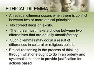 ETHICAL DILEMMA
• An ethical dilemma occurs when there is conflict
between two or more ethical principles.
• No correct decision exists.
• The nurse must make a choice between two
alternatives that are equally unsatisfactory.
• Such dilemmas may occur a result of
differences in cultural or religious beliefs.
• Ethical reasoning is the process of thinking
through what one ought to do in an orderly and
systematic manner to provide justification for
actions based
 