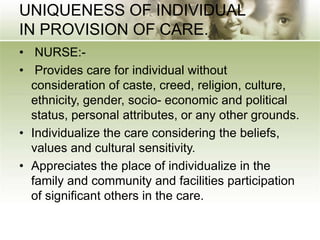 UNIQUENESS OF INDIVIDUAL
IN PROVISION OF CARE.
• NURSE:-
• Provides care for individual without
consideration of caste, creed, religion, culture,
ethnicity, gender, socio- economic and political
status, personal attributes, or any other grounds.
• Individualize the care considering the beliefs,
values and cultural sensitivity.
• Appreciates the place of individualize in the
family and community and facilities participation
of significant others in the care.
 