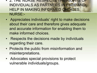 • 2. THE NURSE RESPECTS THE RIGHTS OF
INDIVIDUALS AS PARTNERS IN CARE AND
HELP IN MAKING INFORMED CHOICES.
NURSE:-
• Appreciates individuals‘ right to make decisions
about their care and therefore gives adequate
and accurate information for enabling them to
make informed choices.
• Respects the decisions made by individuals
regarding their care.
• Protects the public from misinformation and
misinterpretations.
• Advocates special provisions to protect
vulnerable individuals/groups.
 