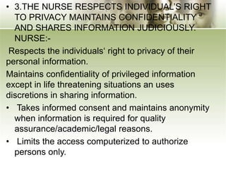 • 3.THE NURSE RESPECTS INDIVIDUAL’S RIGHT
TO PRIVACY MAINTAINS CONFIDENTIALITY
AND SHARES INFORMATION JUDICIOUSLY.
NURSE:-
Respects the individuals‘ right to privacy of their
personal information.
Maintains confidentiality of privileged information
except in life threatening situations an uses
discretions in sharing information.
• Takes informed consent and maintains anonymity
when information is required for quality
assurance/academic/legal reasons.
• Limits the access computerized to authorize
persons only.
 