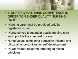 • 4. NURSING MAINTAINS COMPETENCE IN
ORDER TO RENDER QUALITY NURSING
CARE:
• Nursing care must be provided only by
registered nurse.
• Nurse strives to maintain quality nursing care
and upholds the standard of care.
• Nurse values containing education initiates and
utilize all opportunities for self development.
• Nurse values research adhering to ethical
principles.
 