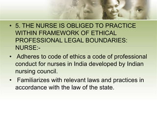 • 5. THE NURSE IS OBLIGED TO PRACTICE
WITHIN FRAMEWORK OF ETHICAL
PROFESSIONAL LEGAL BOUNDARIES:
NURSE:-
• Adheres to code of ethics a code of professional
conduct for nurses in India developed by Indian
nursing council.
• Familiarizes with relevant laws and practices in
accordance with the law of the state.
 