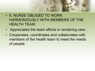 • 6. NURSE OBLIGED TO WORK
HARMONIOUSLY WITH MEMBERS OF THE
HEALTH TEAM:
• Appreciates the team efforts in rendering care.
• Cooperates, coordinates and collaborates with
members of the health team to meet the needs
of people.
 