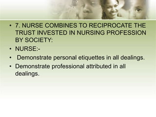 • 7. NURSE COMBINES TO RECIPROCATE THE
TRUST INVESTED IN NURSING PROFESSION
BY SOCIETY:
• NURSE:-
• Demonstrate personal etiquettes in all dealings.
• Demonstrate professional attributed in all
dealings.
 