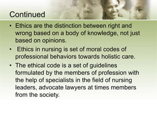 Continued
• Ethics are the distinction between right and
wrong based on a body of knowledge, not just
based on opinions.
• Ethics in nursing is set of moral codes of
professional behaviors towards holistic care.
• The ethical code is a set of guidelines
formulated by the members of profession with
the help of specialists in the field of nursing
leaders, advocate lawyers at times members
from the society.
 