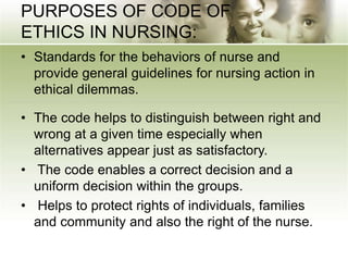 PURPOSES OF CODE OF
ETHICS IN NURSING:
• Standards for the behaviors of nurse and
provide general guidelines for nursing action in
ethical dilemmas.
• The code helps to distinguish between right and
wrong at a given time especially when
alternatives appear just as satisfactory.
• The code enables a correct decision and a
uniform decision within the groups.
• Helps to protect rights of individuals, families
and community and also the right of the nurse.
 
