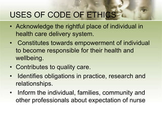 USES OF CODE OF ETHICS
• Acknowledge the rightful place of individual in
health care delivery system.
• Constitutes towards empowerment of individual
to become responsible for their health and
wellbeing.
• Contributes to quality care.
• Identifies obligations in practice, research and
relationships.
• Inform the individual, families, community and
other professionals about expectation of nurse
 