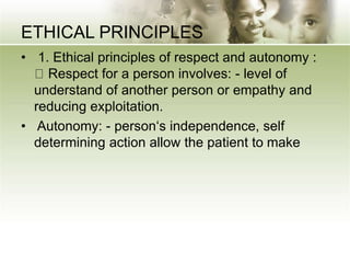 ETHICAL PRINCIPLES
• 1. Ethical principles of respect and autonomy :
Respect for a person involves: - level of
understand of another person or empathy and
reducing exploitation.
• Autonomy: - person‘s independence, self
determining action allow the patient to make
 