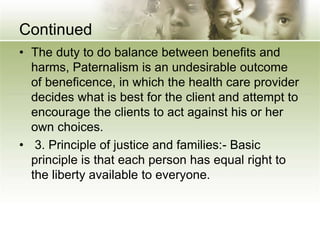 Continued
• The duty to do balance between benefits and
harms, Paternalism is an undesirable outcome
of beneficence, in which the health care provider
decides what is best for the client and attempt to
encourage the clients to act against his or her
own choices.
• 3. Principle of justice and families:- Basic
principle is that each person has equal right to
the liberty available to everyone.
 