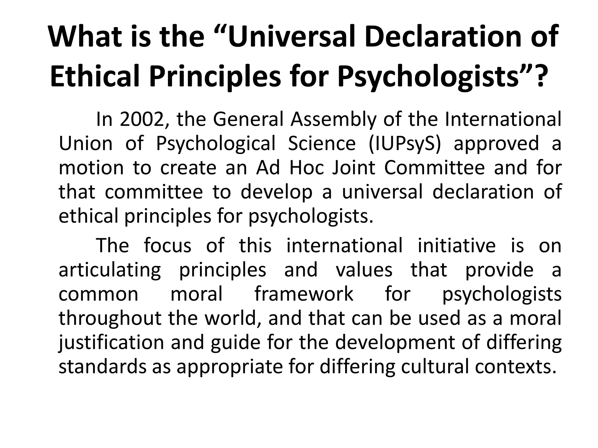  What is the “Universal Declaration of Ethical Principles for Psychologists”?		In 2002, the General Assembly of the International Union of Psychological Science (IUPsyS) approved a motion to create an Ad Hoc Joint Committee and for that committee to develop a universal declaration of ethical principles for psychologists. 		The focus of this international initiative is on articulating principles and values that provide a common moral framework for psychologists throughout the world, and that can be used as a moral justification and guide for the development of differing standards as appropriate for differing cultural contexts.