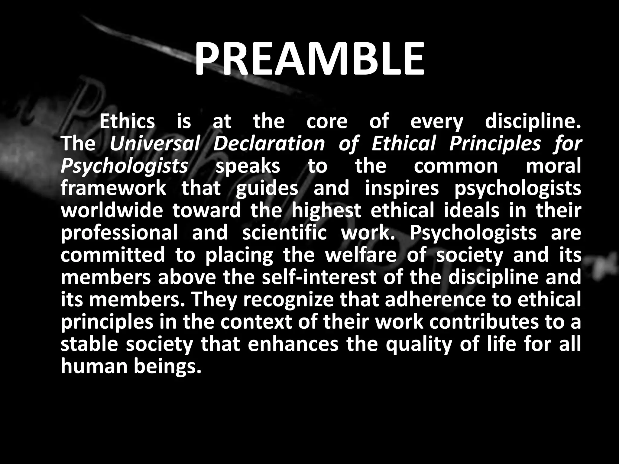 PREAMBLE	Ethics is at the core of every discipline. The Universal Declaration of Ethical Principles for Psychologists speaks to the common moral framework that guides and inspires psychologists worldwide toward the highest ethical ideals in their professional and scientific work. Psychologists are committed to placing the welfare of society and its members above the self-interest of the discipline and its members. They recognize that adherence to ethical principles in the context of their work contributes to a stable society that enhances the quality of life for all human beings. 