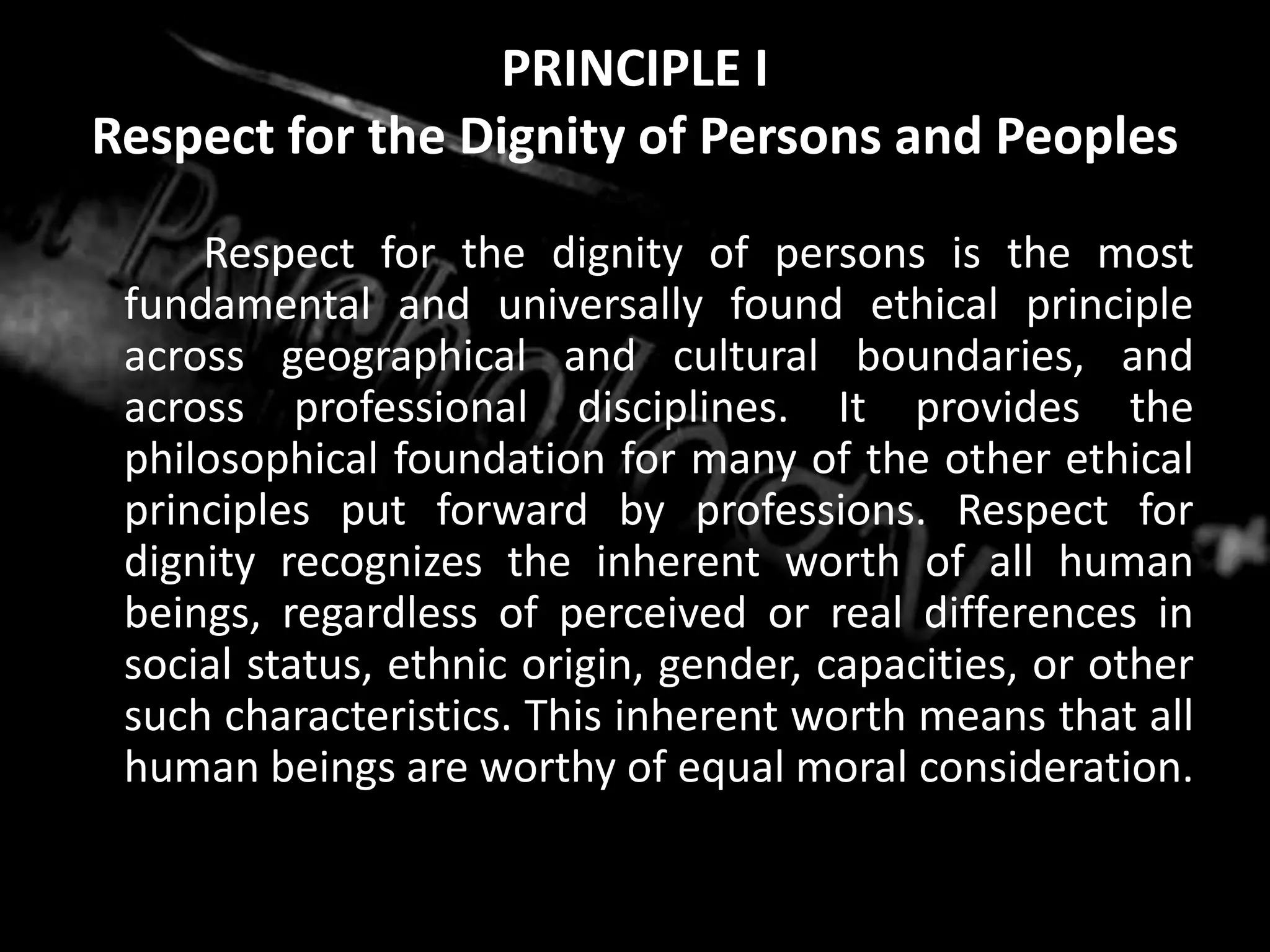 PRINCIPLE IRespect for the Dignity of Persons and Peoples		Respect for the dignity of persons is the most fundamental and universally found ethical principle across geographical and cultural boundaries, and across professional disciplines. It provides the philosophical foundation for many of the other ethical principles put forward by professions. Respect for dignity recognizes the inherent worth of all human beings, regardless of perceived or real differences in social status, ethnic origin, gender, capacities, or other such characteristics. This inherent worth means that all human beings are worthy of equal moral consideration.