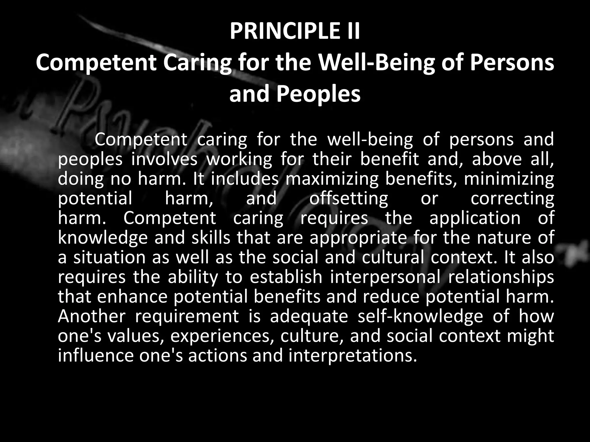 PRINCIPLE IICompetent Caring for the Well-Being of Persons and Peoples		Competent caring for the well-being of persons and peoples involves working for their benefit and, above all, doing no harm. It includes maximizing benefits, minimizing potential harm, and offsetting or correcting harm. Competent caring requires the application of knowledge and skills that are appropriate for the nature of a situation as well as the social and cultural context. It also requires the ability to establish interpersonal relationships that enhance potential benefits and reduce potential harm. Another requirement is adequate self-knowledge of how one's values, experiences, culture, and social context might influence one's actions and interpretations.