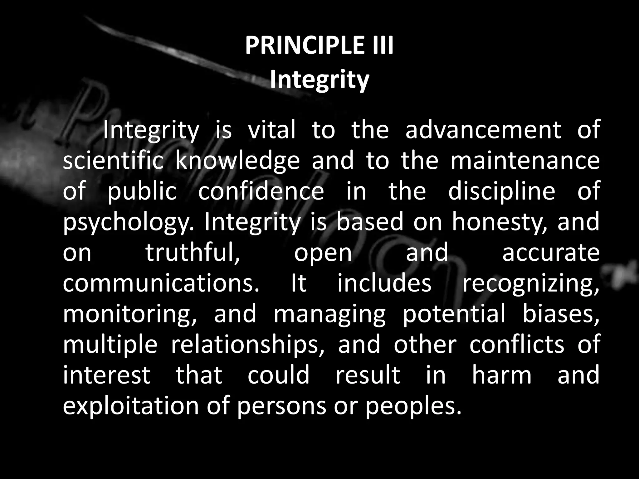 PRINCIPLE IIIIntegrity		Integrity is vital to the advancement of scientific knowledge and to the maintenance of public confidence in the discipline of psychology. Integrity is based on honesty, and on truthful, open and accurate communications. It includes recognizing, monitoring, and managing potential biases, multiple relationships, and other conflicts of interest that could result in harm and exploitation of persons or peoples.