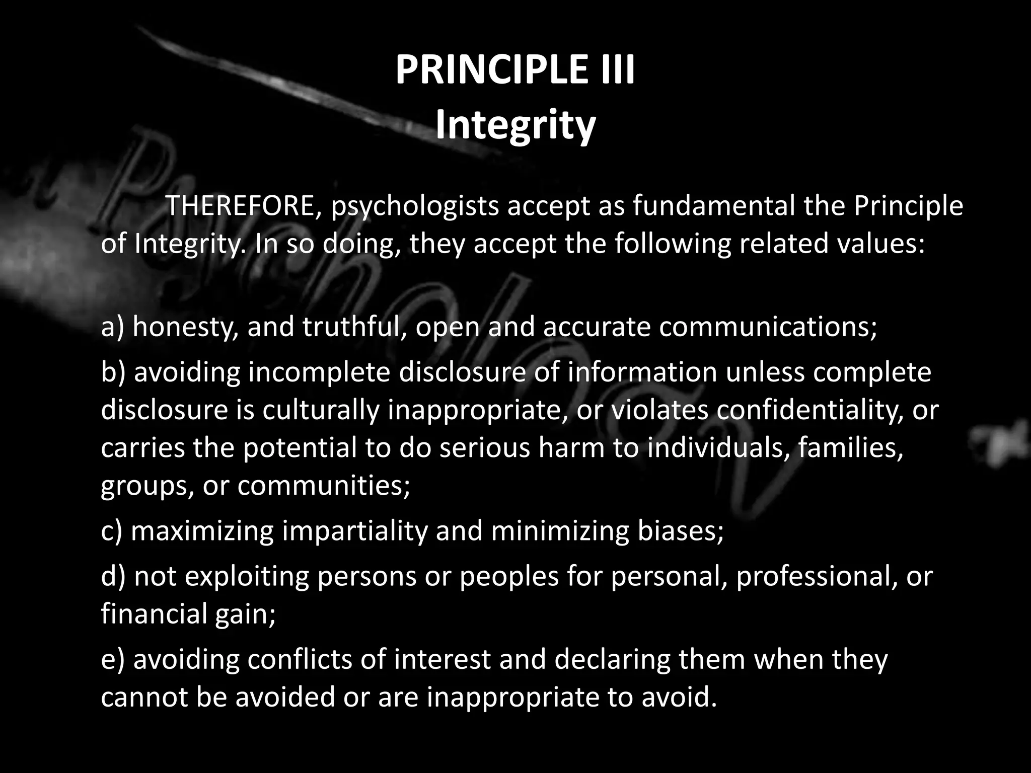 PRINCIPLE IIIIntegrity		THEREFORE, psychologists accept as fundamental the Principle of Integrity. In so doing, they accept the following related values:	a) honesty, and truthful, open and accurate communications;	b) avoiding incomplete disclosure of information unless complete disclosure is culturally inappropriate, or violates confidentiality, or carries the potential to do serious harm to individuals, families, groups, or communities;	c) maximizing impartiality and minimizing biases;	d) not exploiting persons or peoples for personal, professional, or financial gain;	e) avoiding conflicts of interest and declaring them when they cannot be avoided or are inappropriate to avoid.