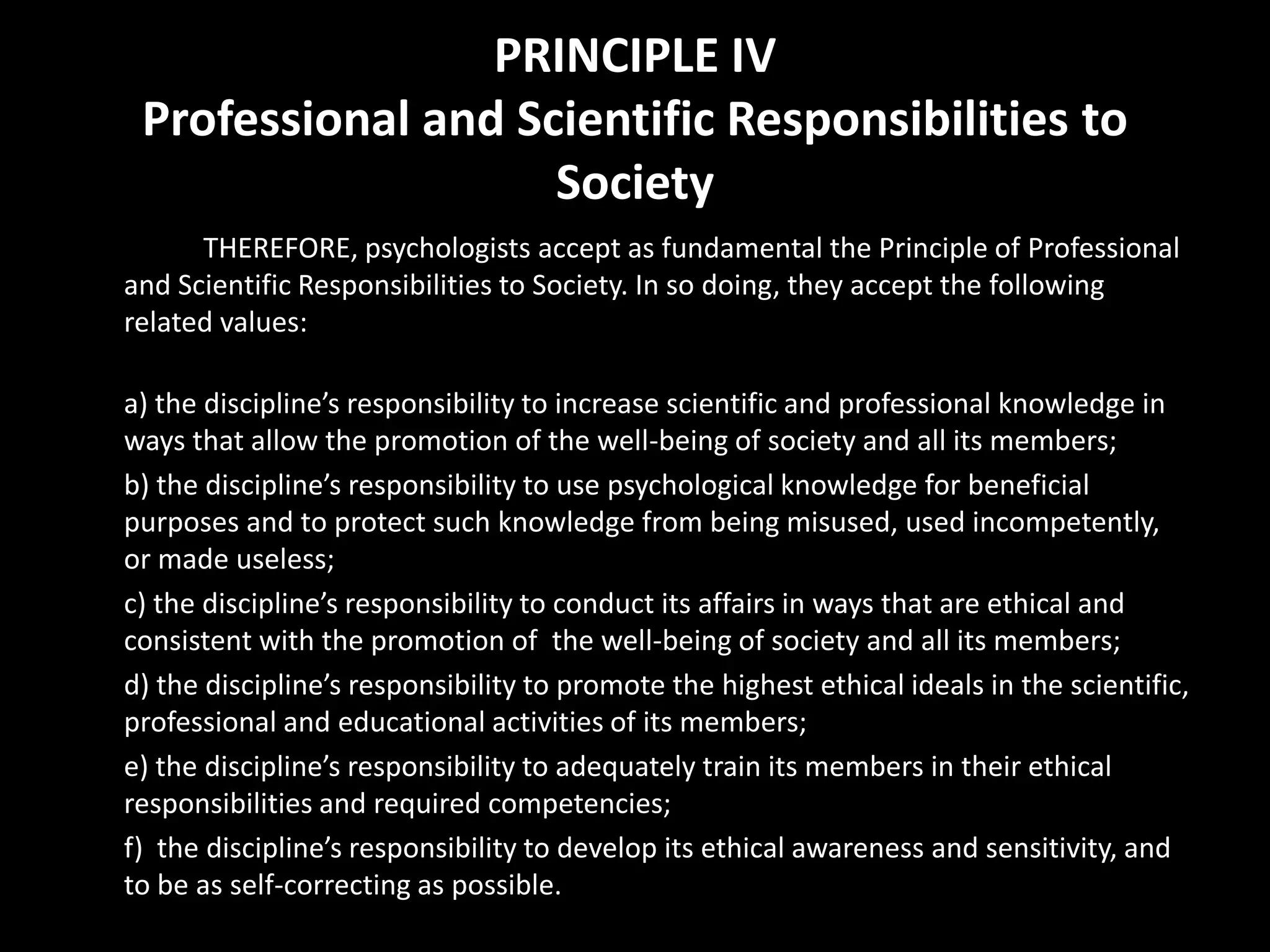 PRINCIPLE IVProfessional and Scientific Responsibilities to Society		THEREFORE, psychologists accept as fundamental the Principle of Professional and Scientific Responsibilities to Society. In so doing, they accept the following related values:	a) the discipline’s responsibility to increase scientific and professional knowledge in ways that allow the promotion of the well-being of society and all its members;	b) the discipline’s responsibility to use psychological knowledge for beneficial purposes and to protect such knowledge from being misused, used incompetently, or made useless;	c) the discipline’s responsibility to conduct its affairs in ways that are ethical and consistent with the promotion of  the well-being of society and all its members;	d) the discipline’s responsibility to promote the highest ethical ideals in the scientific, professional and educational activities of its members;	e) the discipline’s responsibility to adequately train its members in their ethical responsibilities and required competencies;	f)  the discipline’s responsibility to develop its ethical awareness and sensitivity, and to be as self-correcting as possible.