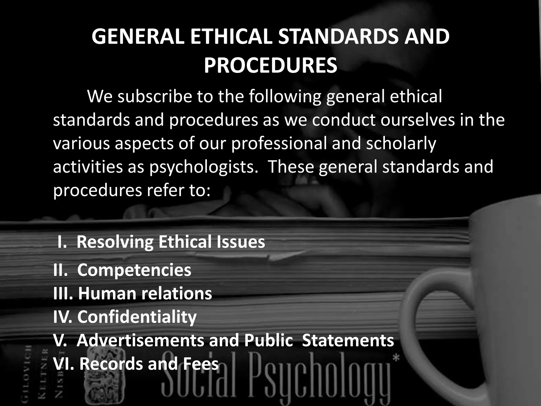 GENERAL ETHICAL STANDARDS AND PROCEDURES		We subscribe to the following general ethical standards and procedures as we conduct ourselves in the various aspects of our professional and scholarly activities as psychologists.  These general standards and procedures refer to:  I.  Resolving Ethical Issues	II.  CompetenciesIII. Human relationsIV. ConfidentialityV.  Advertisements and Public  StatementsVI. Records and Fees