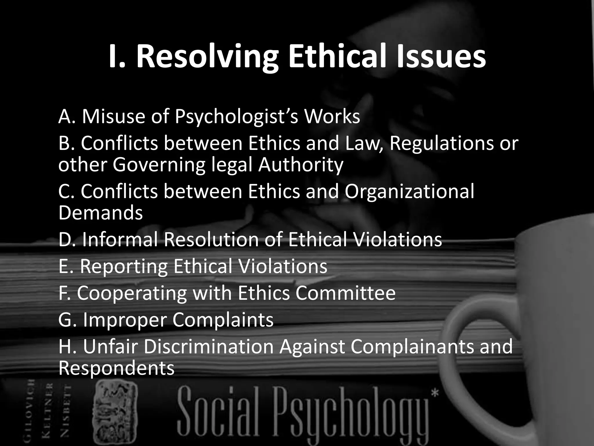 I. Resolving Ethical Issues	A. Misuse of Psychologist’s Works  	B. Conflicts between Ethics and Law, Regulations or other Governing legal Authority 	C. Conflicts between Ethics and Organizational Demands	D. Informal Resolution of Ethical Violations 	E. Reporting Ethical Violations 	F. Cooperating with Ethics Committee  	G. Improper Complaints 	H. Unfair Discrimination Against Complainants and Respondents 