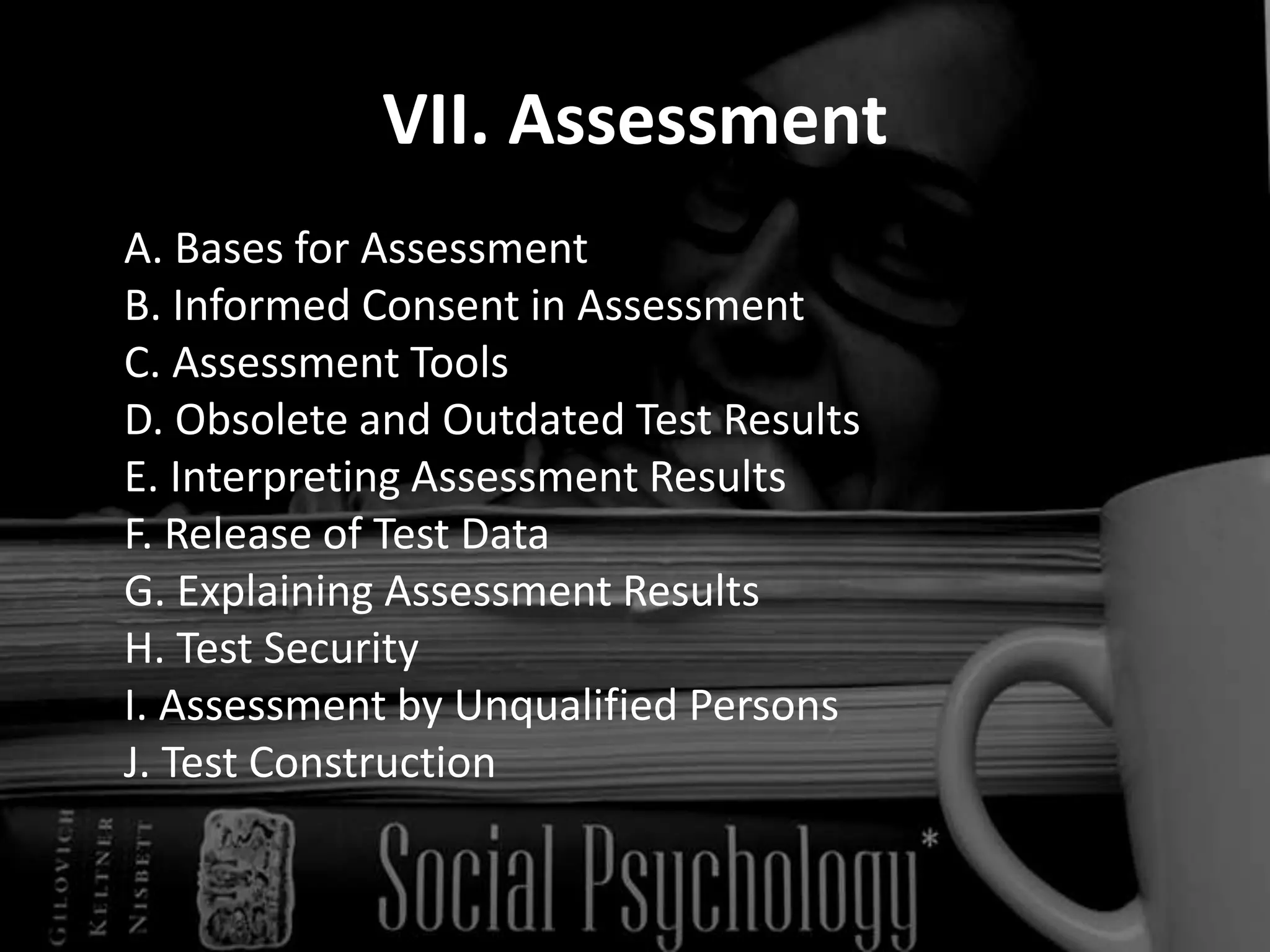VII. Assessment	A. Bases for Assessment 	B. Informed Consent in Assessment 	C. Assessment Tools 	D. Obsolete and Outdated Test Results 	E. Interpreting Assessment Results  	F. Release of Test Data 	G. Explaining Assessment Results 	H. Test Security 	I. Assessment by Unqualified Persons 	J. Test Construction 