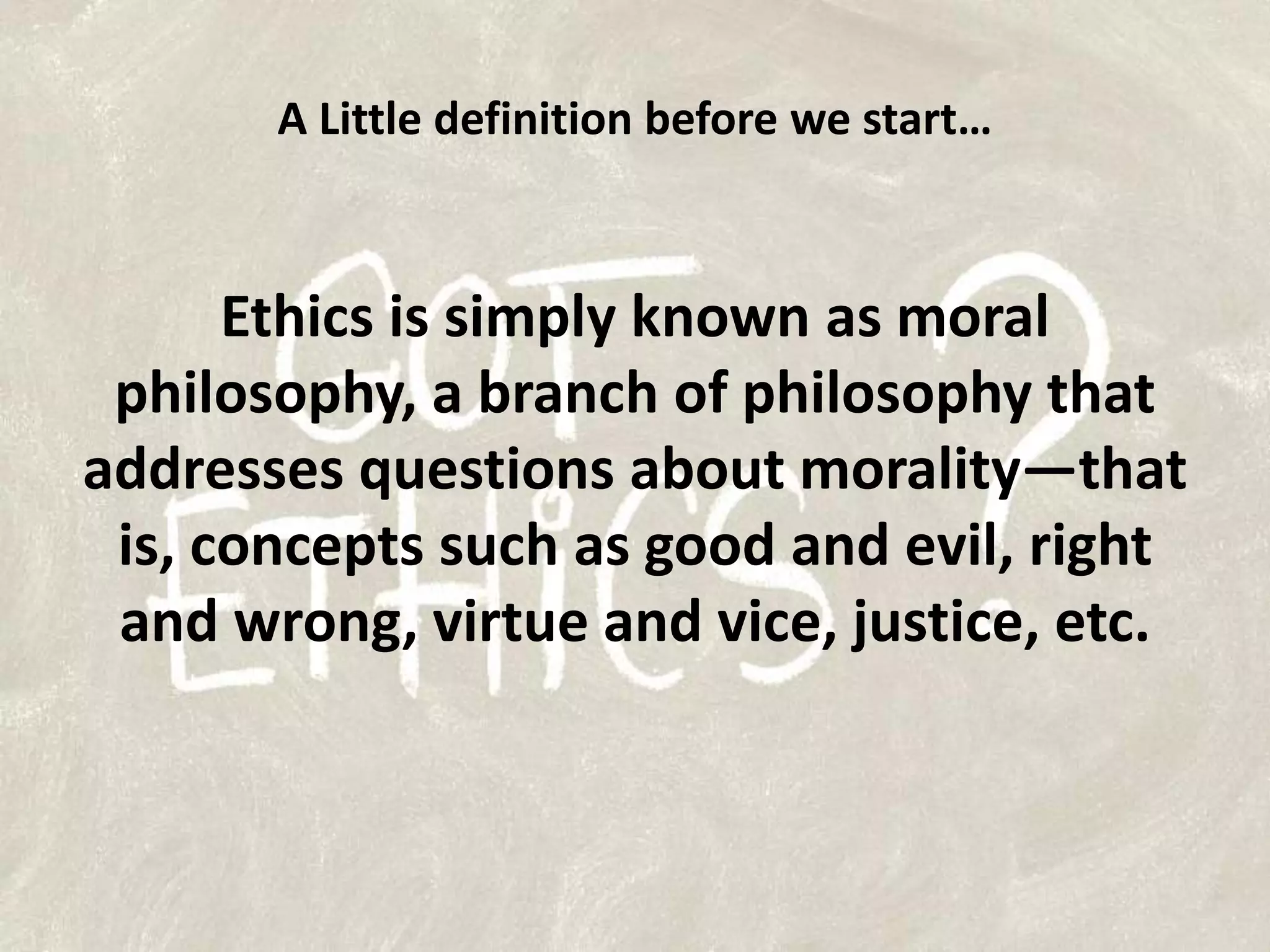 A Little definition before we start…Ethics is simply known as moral philosophy, a branch of philosophy that addresses questions about morality—that is, concepts such as good and evil, right and wrong, virtue and vice, justice, etc.