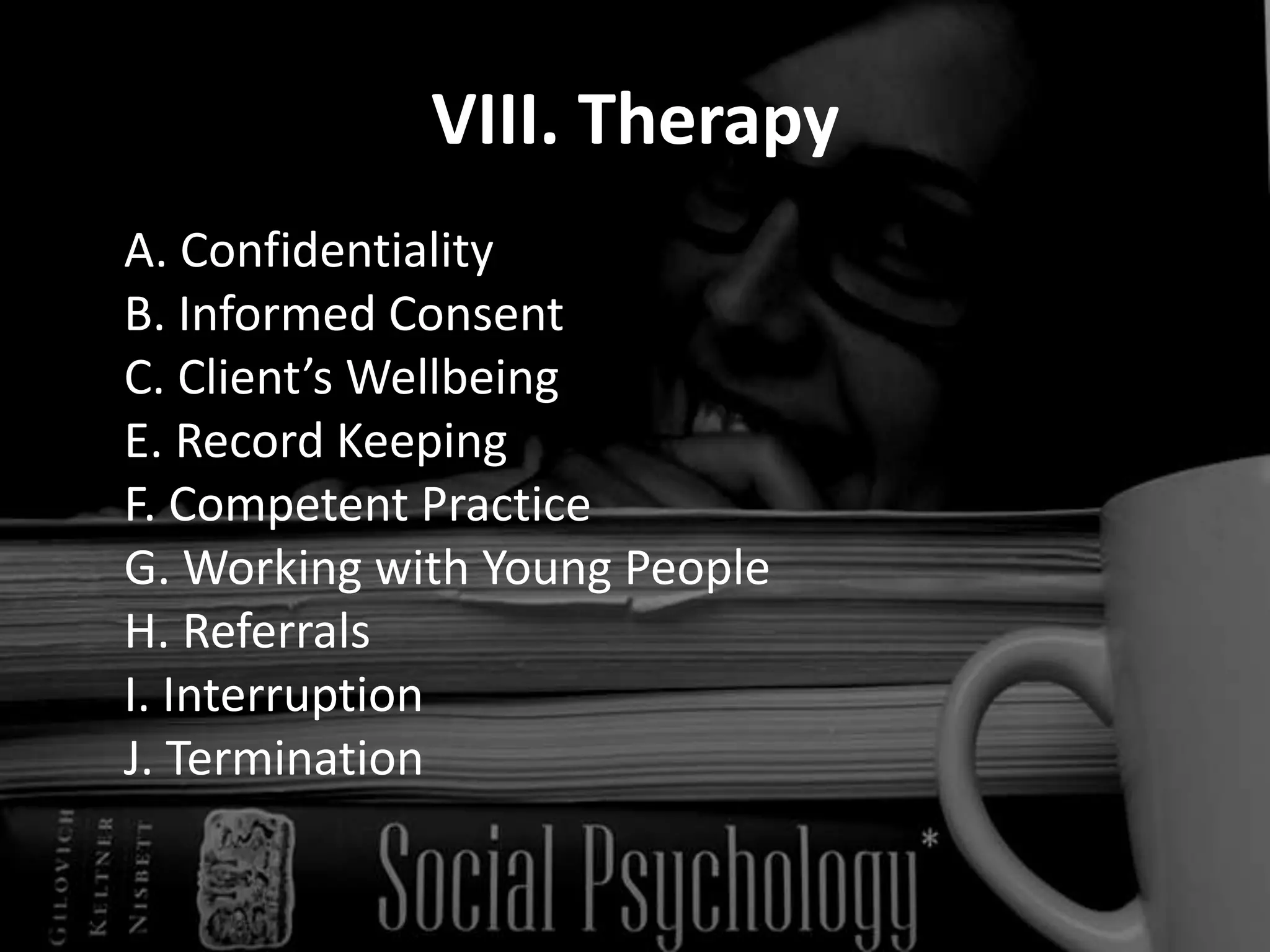 VIII. Therapy	A. Confidentiality 	B. Informed Consent 	C. Client’s Wellbeing 	E. Record Keeping 	F. Competent Practice 	G. Working with Young People 	H. Referrals 	I. Interruption 	J. Termination 