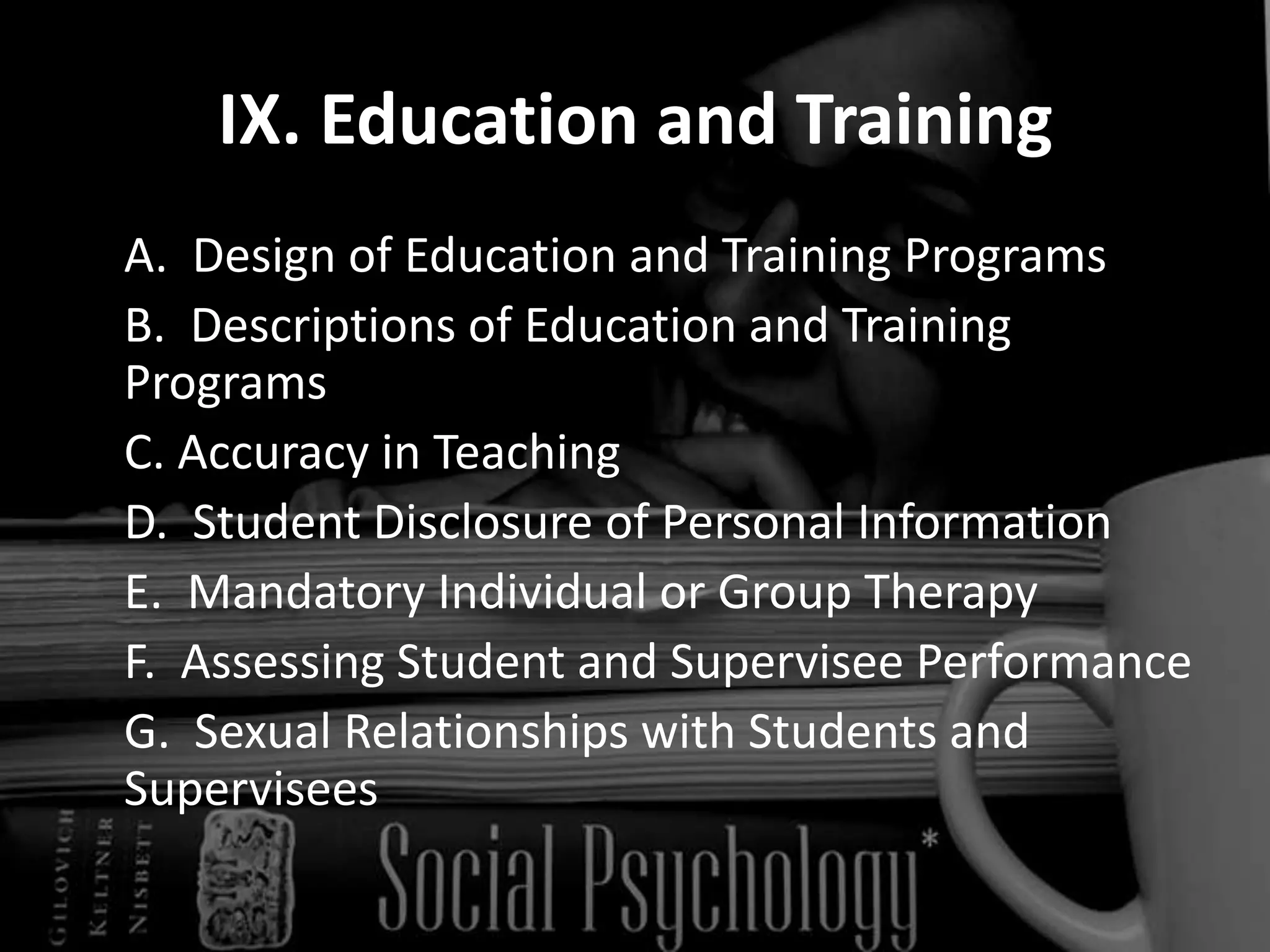 IX. Education and Training	A.  Design of Education and Training Programs  	B.  Descriptions of Education and Training Programs  	C. Accuracy in Teaching  	D.  Student Disclosure of Personal Information  	E.  Mandatory Individual or Group Therapy  	F.  Assessing Student and Supervisee Performance  	G.  Sexual Relationships with Students and Supervisees  