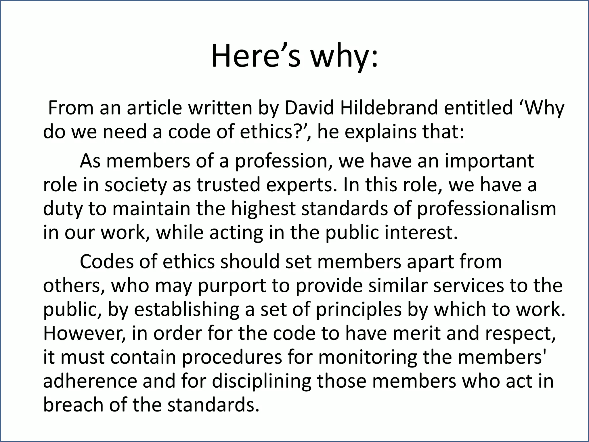 Here’s why:	 From an article written by David Hildebrand entitled ‘Why do we need a code of ethics?’, he explains that:		As members of a profession, we have an important role in society as trusted experts. In this role, we have a duty to maintain the highest standards of professionalism in our work, while acting in the public interest.		Codes of ethics should set members apart from others, who may purport to provide similar services to the public, by establishing a set of principles by which to work. However, in order for the code to have merit and respect, it must contain procedures for monitoring the members' adherence and for disciplining those members who act in breach of the standards.