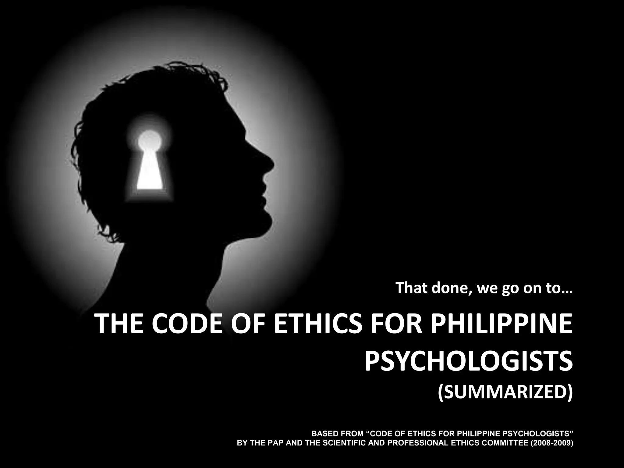 The Code Of Ethics for Philippine Psychologists (Summarized)  Based from “Code of Ethics for Philippine Psychologists”by the PAP and The Scientific and Professional Ethics Committee (2008-2009) That done, we go on to…