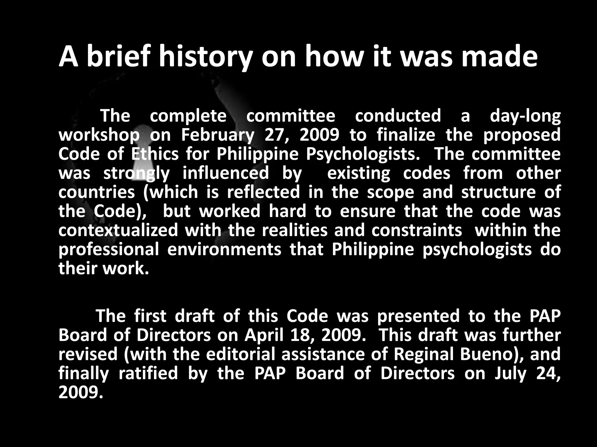 A brief history on how it was made The complete committee conducted a day-long workshop on February 27, 2009 to finalize the proposed Code of Ethics for Philippine Psychologists.  The committee was strongly influenced by  existing codes from other countries (which is reflected in the scope and structure of the Code),  but worked hard to ensure that the code was contextualized with the realities and constraints  within the professional environments that Philippine psychologists do their work. 		The first draft of this Code was presented to the PAP Board of Directors on April 18, 2009.  This draft was further revised (with the editorial assistance of ReginalBueno), and finally ratified by the PAP Board of Directors on July 24, 2009.