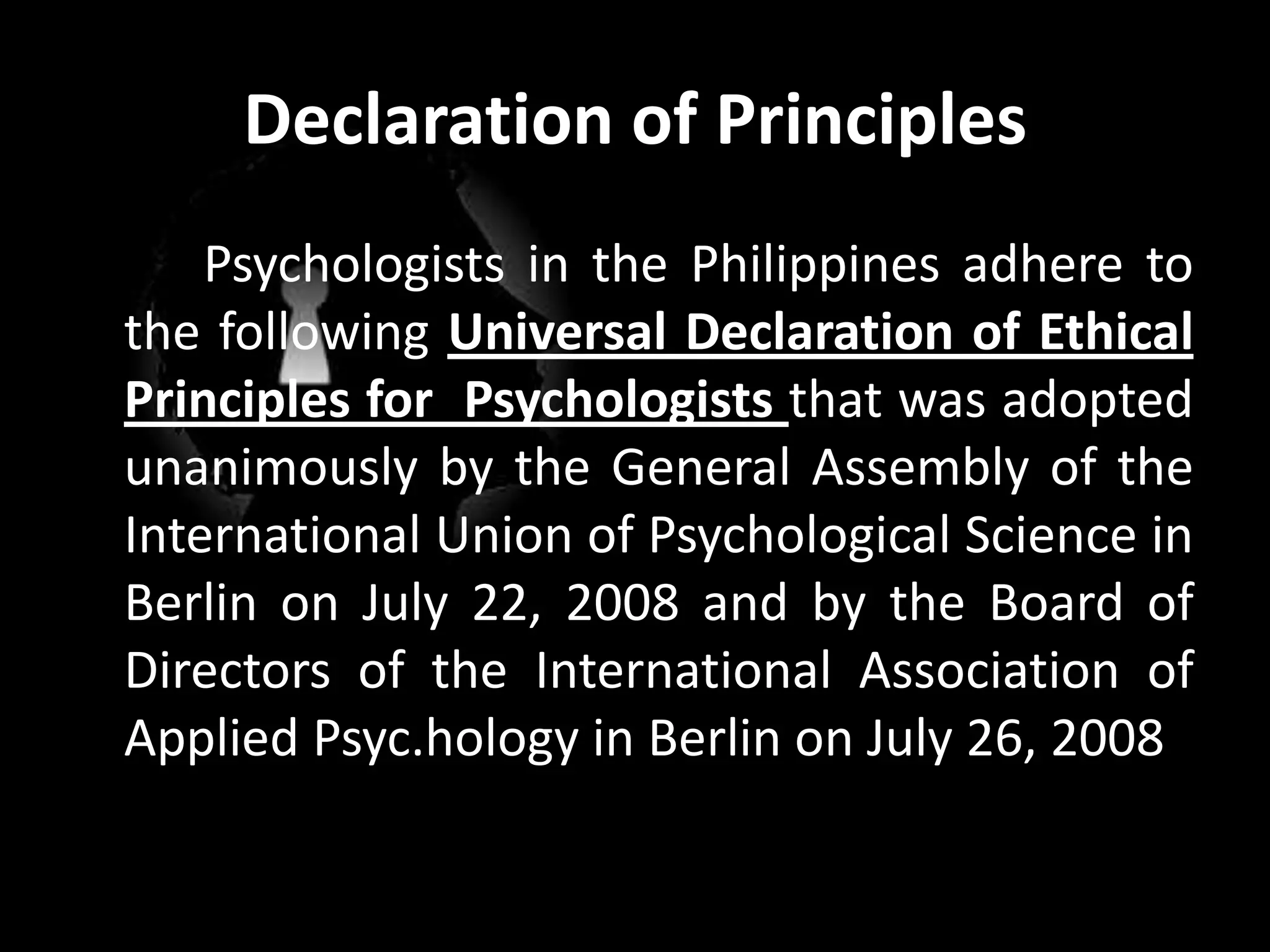 Declaration of Principles	Psychologists in the Philippines adhere to the following Universal Declaration of Ethical Principles for  Psychologists that was adopted unanimously by the General Assembly of the International Union of Psychological Science in Berlin on July 22, 2008 and by the Board of Directors of the International Association of Applied Psyc.hology in Berlin on July 26, 2008