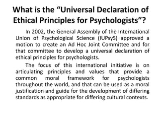  What is the “Universal Declaration of Ethical Principles for Psychologists”?		In 2002, the General Assembly of the International Union of Psychological Science (IUPsyS) approved a motion to create an Ad Hoc Joint Committee and for that committee to develop a universal declaration of ethical principles for psychologists. 		The focus of this international initiative is on articulating principles and values that provide a common moral framework for psychologists throughout the world, and that can be used as a moral justification and guide for the development of differing standards as appropriate for differing cultural contexts.