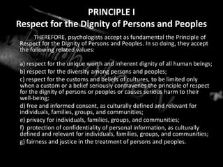 PRINCIPLE IRespect for the Dignity of Persons and PeoplesTHEREFORE, psychologists accept as fundamental the Principle of Respect for the Dignity of Persons and Peoples. In so doing, they accept the following related values:	a) respect for the unique worth and inherent dignity of all human beings;	b) respect for the diversity among persons and peoples;	c) respect for the customs and beliefs of cultures, to be limited only when a custom or a belief seriously contravenes the principle of respect for the dignity of persons or peoples or causes serious harm to their well-being;	d) free and informed consent, as culturally defined and relevant for individuals, families, groups, and communities;	e) privacy for individuals, families, groups, and communities;	f)  protection of confidentiality of personal information, as culturally defined and relevant for individuals, families, groups, and communities;	g) fairness and justice in the treatment of persons and peoples.