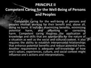 PRINCIPLE IICompetent Caring for the Well-Being of Persons and Peoples		Competent caring for the well-being of persons and peoples involves working for their benefit and, above all, doing no harm. It includes maximizing benefits, minimizing potential harm, and offsetting or correcting harm. Competent caring requires the application of knowledge and skills that are appropriate for the nature of a situation as well as the social and cultural context. It also requires the ability to establish interpersonal relationships that enhance potential benefits and reduce potential harm. Another requirement is adequate self-knowledge of how one's values, experiences, culture, and social context might influence one's actions and interpretations.