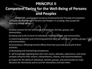 PRINCIPLE IICompetent Caring for the Well-Being of Persons and PeoplesTHEREFORE, psychologists accept as fundamental the Principle of Competent Caring for the Well-Being of Persons and Peoples. In so doing, they accept the following related values:	a) active concern for the well-being of individuals, families, groups, and communities;	b) taking care to do no harm to individuals, families, groups, and communities; 	c) maximizing benefits and minimizing potential harm to individuals, families, groups, and communities; 	d) correcting or offsetting harmful effects that have occurred as a result of their activities;	e) developing and maintaining competence;	f)  self-knowledge regarding how their own values, attitudes, experiences, and social contexts influence their actions, interpretations, choices, and recommendations;	g) respect for the ability of individuals, families, groups, and communities to make decisions for themselves and to care for themselves and each other. 