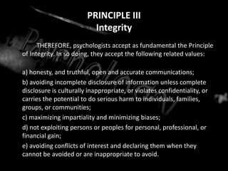 PRINCIPLE IIIIntegrity		THEREFORE, psychologists accept as fundamental the Principle of Integrity. In so doing, they accept the following related values:	a) honesty, and truthful, open and accurate communications;	b) avoiding incomplete disclosure of information unless complete disclosure is culturally inappropriate, or violates confidentiality, or carries the potential to do serious harm to individuals, families, groups, or communities;	c) maximizing impartiality and minimizing biases;	d) not exploiting persons or peoples for personal, professional, or financial gain;	e) avoiding conflicts of interest and declaring them when they cannot be avoided or are inappropriate to avoid.