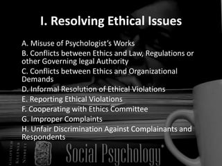 I. Resolving Ethical Issues	A. Misuse of Psychologist’s Works  	B. Conflicts between Ethics and Law, Regulations or other Governing legal Authority 	C. Conflicts between Ethics and Organizational Demands	D. Informal Resolution of Ethical Violations 	E. Reporting Ethical Violations 	F. Cooperating with Ethics Committee  	G. Improper Complaints 	H. Unfair Discrimination Against Complainants and Respondents 