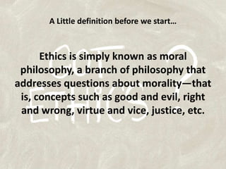 A Little definition before we start…Ethics is simply known as moral philosophy, a branch of philosophy that addresses questions about morality—that is, concepts such as good and evil, right and wrong, virtue and vice, justice, etc.