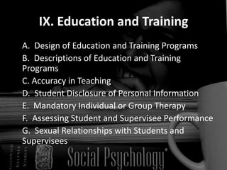 IX. Education and Training	A.  Design of Education and Training Programs  	B.  Descriptions of Education and Training Programs  	C. Accuracy in Teaching  	D.  Student Disclosure of Personal Information  	E.  Mandatory Individual or Group Therapy  	F.  Assessing Student and Supervisee Performance  	G.  Sexual Relationships with Students and Supervisees  