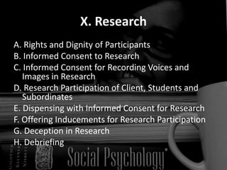 X. ResearchA. Rights and Dignity of Participants B. Informed Consent to Research C. Informed Consent for Recording Voices and Images in Research  D. Research Participation of Client, Students and Subordinates E. Dispensing with Informed Consent for Research F. Offering Inducements for Research Participation G. Deception in Research H. Debriefing 
