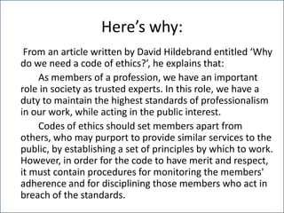 Here’s why:	 From an article written by David Hildebrand entitled ‘Why do we need a code of ethics?’, he explains that:		As members of a profession, we have an important role in society as trusted experts. In this role, we have a duty to maintain the highest standards of professionalism in our work, while acting in the public interest.		Codes of ethics should set members apart from others, who may purport to provide similar services to the public, by establishing a set of principles by which to work. However, in order for the code to have merit and respect, it must contain procedures for monitoring the members' adherence and for disciplining those members who act in breach of the standards.