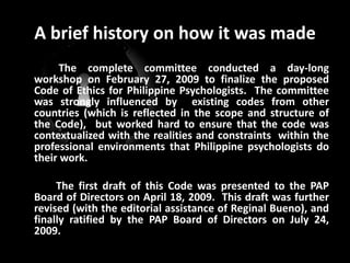 A brief history on how it was made The complete committee conducted a day-long workshop on February 27, 2009 to finalize the proposed Code of Ethics for Philippine Psychologists.  The committee was strongly influenced by  existing codes from other countries (which is reflected in the scope and structure of the Code),  but worked hard to ensure that the code was contextualized with the realities and constraints  within the professional environments that Philippine psychologists do their work. 		The first draft of this Code was presented to the PAP Board of Directors on April 18, 2009.  This draft was further revised (with the editorial assistance of ReginalBueno), and finally ratified by the PAP Board of Directors on July 24, 2009.