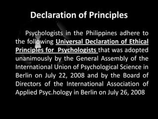 Declaration of Principles	Psychologists in the Philippines adhere to the following Universal Declaration of Ethical Principles for  Psychologists that was adopted unanimously by the General Assembly of the International Union of Psychological Science in Berlin on July 22, 2008 and by the Board of Directors of the International Association of Applied Psyc.hology in Berlin on July 26, 2008