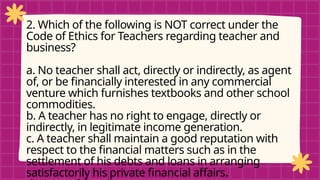 pRE-TEST
2. Which of the following is NOT correct under the
Code of Ethics for Teachers regarding teacher and
business?
a. No teacher shall act, directly or indirectly, as agent
of, or be financially interested in any commercial
venture which furnishes textbooks and other school
commodities.
b. A teacher has no right to engage, directly or
indirectly, in legitimate income generation.
c. A teacher shall maintain a good reputation with
respect to the financial matters such as in the
settlement of his debts and loans in arranging
satisfactorily his private financial affairs.
 