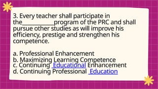 pRE-TEST
3. Every teacher shall participate in
the____________program of the PRC and shall
pursue other studies as will improve his
efficiency, prestige and strengthen his
competence.
a. Professional Enhancement
b. Maximizing Learning Competence
c. Continuing Educational Enhancement
d. Continuing Professional Education
 