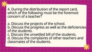 pRE-TEST
4. During the distribution of the report card,
which of the following must be the foremost
concern of a teacher?
a. Discuss the projects of the school.
b. Discuss the progress as well as the deficiencies
of the students.
c. Discuss the unsettled bill of the students.
d. Discuss the complaints of other teachers and
classmates of the students.
 