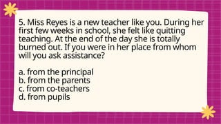 pRE-TEST
5. Miss Reyes is a new teacher like you. During her
first few weeks in school, she felt like quitting
teaching. At the end of the day she is totally
burned out. If you were in her place from whom
will you ask assistance?
a. from the principal
b. from the parents
c. from co-teachers
d. from pupils
 