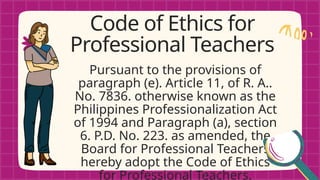 Pursuant to the provisions of
paragraph (e). Article 11, of R. A..
No. 7836. otherwise known as the
Philippines Professionalization Act
of 1994 and Paragraph (a), section
6. P.D. No. 223. as amended, the
Board for Professional Teachers
hereby adopt the Code of Ethics
for Professional Teachers.
Code of Ethics for
Professional Teachers
 