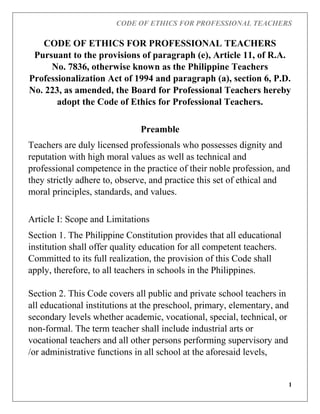 CODE OF ETHICS FOR PROFESSIONAL TEACHERS
1
CODE OF ETHICS FOR PROFESSIONAL TEACHERS
Pursuant to the provisions of paragraph (e), Article 11, of R.A.
No. 7836, otherwise known as the Philippine Teachers
Professionalization Act of 1994 and paragraph (a), section 6, P.D.
No. 223, as amended, the Board for Professional Teachers hereby
adopt the Code of Ethics for Professional Teachers.
Preamble
Teachers are duly licensed professionals who possesses dignity and
reputation with high moral values as well as technical and
professional competence in the practice of their noble profession, and
they strictly adhere to, observe, and practice this set of ethical and
moral principles, standards, and values.
Article I: Scope and Limitations
Section 1. The Philippine Constitution provides that all educational
institution shall offer quality education for all competent teachers.
Committed to its full realization, the provision of this Code shall
apply, therefore, to all teachers in schools in the Philippines.
Section 2. This Code covers all public and private school teachers in
all educational institutions at the preschool, primary, elementary, and
secondary levels whether academic, vocational, special, technical, or
non-formal. The term teacher shall include industrial arts or
vocational teachers and all other persons performing supervisory and
/or administrative functions in all school at the aforesaid levels,
 